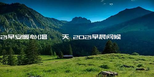 2021早安暖心(温馨一天 2021早晨问候)